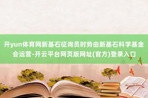 开yun体育网新基石征询员时势由新基石科学基金会运营-开云平台网页版网址(官方)登录入口