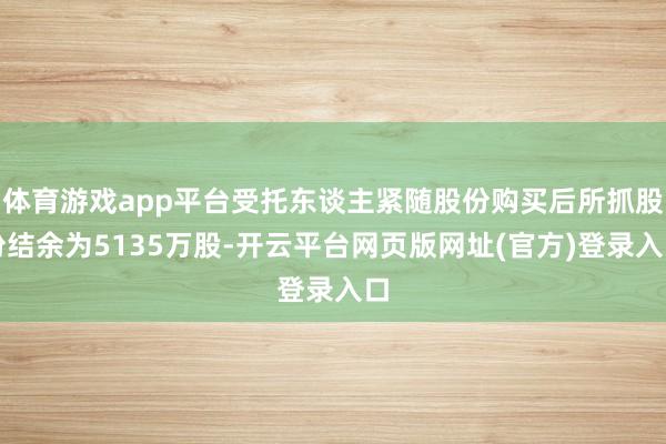 体育游戏app平台受托东谈主紧随股份购买后所抓股份结余为5135万股-开云平台网页版网址(官方)登录入口