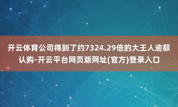 开云体育公司得到了约7324.29倍的大王人逾额认购-开云平台网页版网址(官方)登录入口