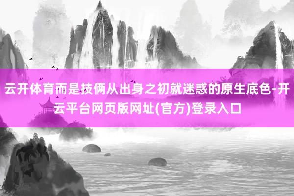 云开体育而是技俩从出身之初就迷惑的原生底色-开云平台网页版网址(官方)登录入口