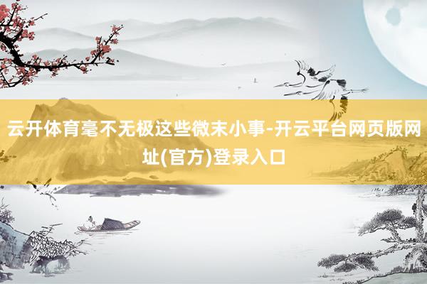 云开体育毫不无极这些微末小事-开云平台网页版网址(官方)登录入口