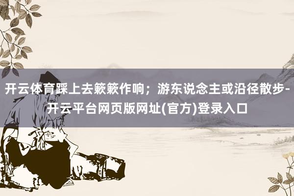 开云体育踩上去簌簌作响；游东说念主或沿径散步-开云平台网页版网址(官方)登录入口
