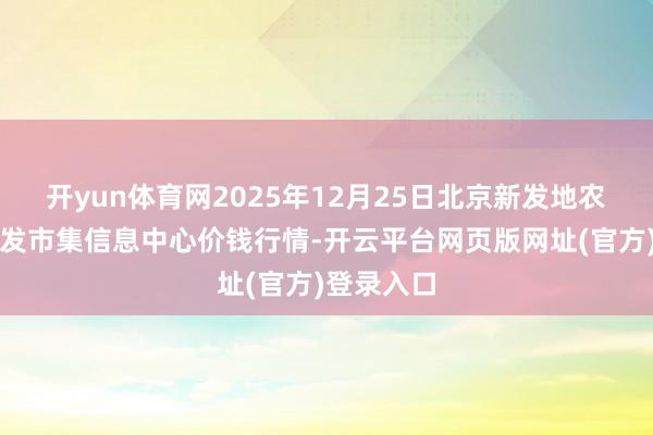 开yun体育网2025年12月25日北京新发地农副产物批发市集信息中心价钱行情-开云平台网页版网址(官方)登录入口