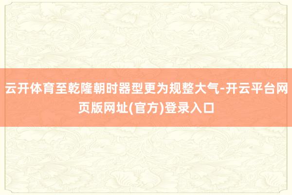 云开体育至乾隆朝时器型更为规整大气-开云平台网页版网址(官方)登录入口