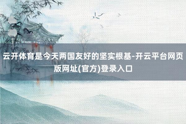 云开体育是今天两国友好的坚实根基-开云平台网页版网址(官方)登录入口