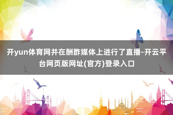 开yun体育网并在酬酢媒体上进行了直播-开云平台网页版网址(官方)登录入口