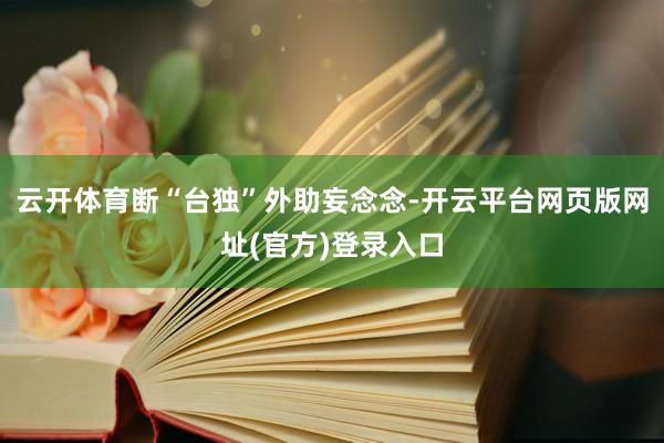 云开体育断“台独”外助妄念念-开云平台网页版网址(官方)登录入口