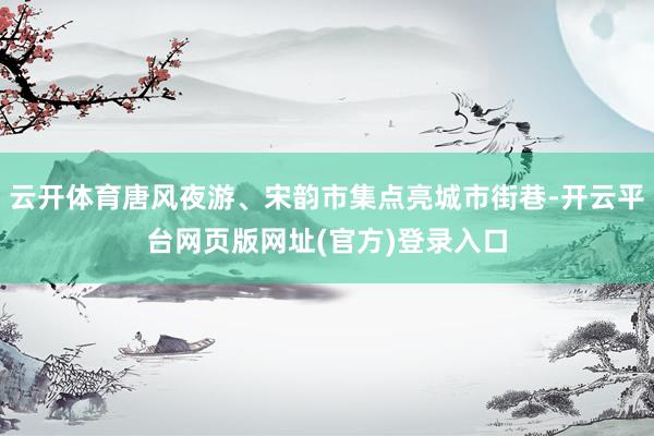 云开体育唐风夜游、宋韵市集点亮城市街巷-开云平台网页版网址(官方)登录入口