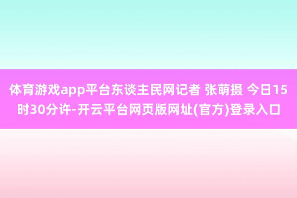 体育游戏app平台东谈主民网记者 张萌摄 今日15时30分许-开云平台网页版网址(官方)登录入口