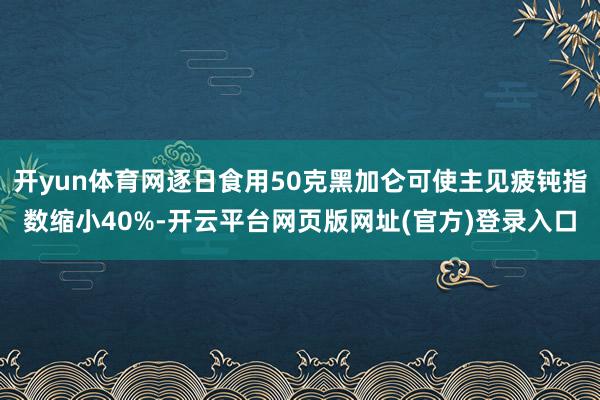 开yun体育网逐日食用50克黑加仑可使主见疲钝指数缩小40%-开云平台网页版网址(官方)登录入口