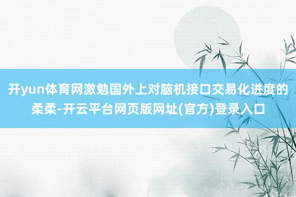 开yun体育网激勉国外上对脑机接口交易化进度的柔柔-开云平台网页版网址(官方)登录入口