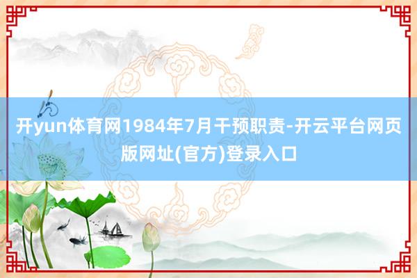 开yun体育网1984年7月干预职责-开云平台网页版网址(官方)登录入口