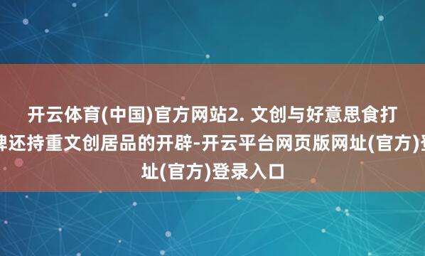开云体育(中国)官方网站2. 文创与好意思食打卡:品牌还持重文创居品的开辟-开云平台网页版网址(官方)登录入口