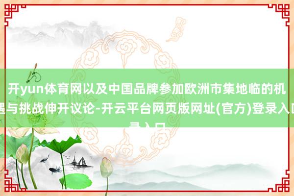 开yun体育网以及中国品牌参加欧洲市集地临的机遇与挑战伸开议论-开云平台网页版网址(官方)登录入口