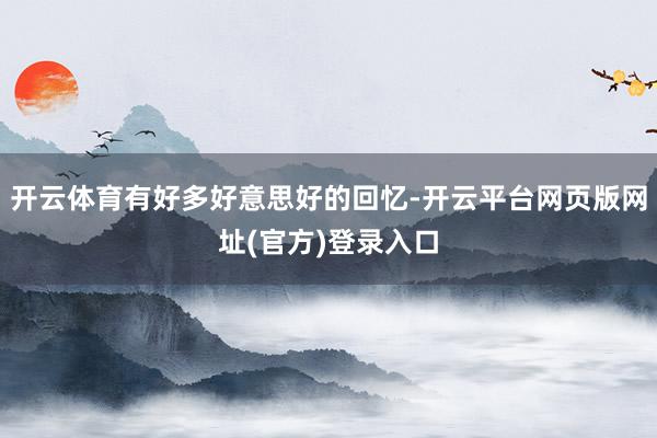 开云体育有好多好意思好的回忆-开云平台网页版网址(官方)登录入口