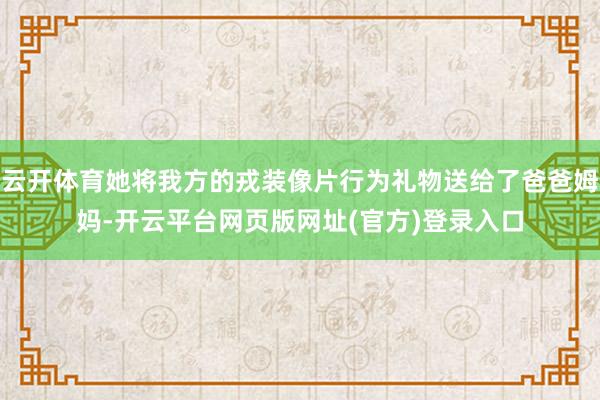云开体育她将我方的戎装像片行为礼物送给了爸爸姆妈-开云平台网页版网址(官方)登录入口