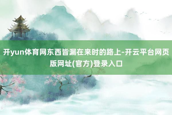 开yun体育网东西皆漏在来时的路上-开云平台网页版网址(官方)登录入口