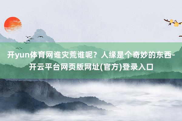 开yun体育网谁灾荒谁呢?人缘是个奇妙的东西-开云平台网页版网址(官方)登录入口
