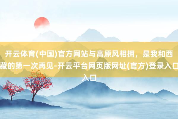 开云体育(中国)官方网站与高原风相拥，是我和西藏的第一次再见-开云平台网页版网址(官方)登录入口